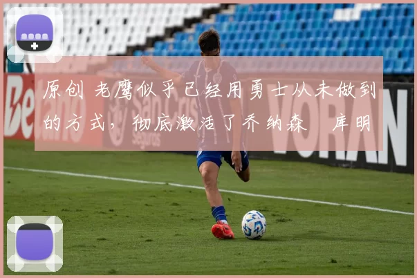 原创 老鹰似乎已经用勇士从未做到的方式，彻底激活了乔纳森・库明加