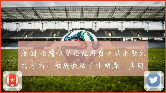 原创 老鹰似乎已经用勇士从未做到的方式，彻底激活了乔纳森・库明加