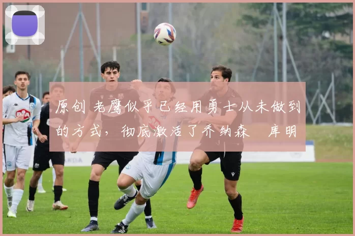 原创 老鹰似乎已经用勇士从未做到的方式,彻底激活了乔纳森・库明加