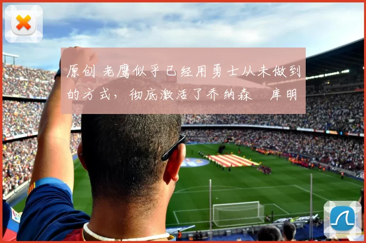 原创 老鹰似乎已经用勇士从未做到的方式,彻底激活了乔纳森・库明加