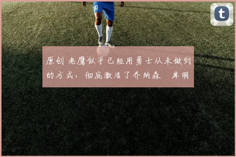 原创 老鹰似乎已经用勇士从未做到的方式,彻底激活了乔纳森・库明加