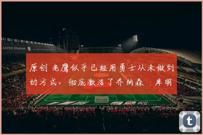 原创 老鹰似乎已经用勇士从未做到的方式,彻底激活了乔纳森・库明加