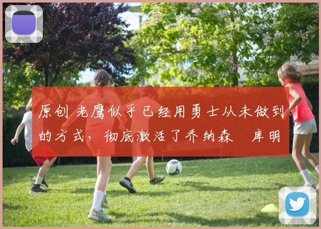 原创 老鹰似乎已经用勇士从未做到的方式，彻底激活了乔纳森・库明加