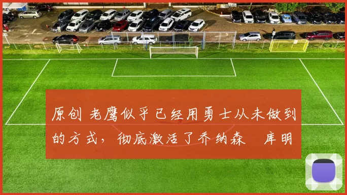 原创 老鹰似乎已经用勇士从未做到的方式,彻底激活了乔纳森・库明加