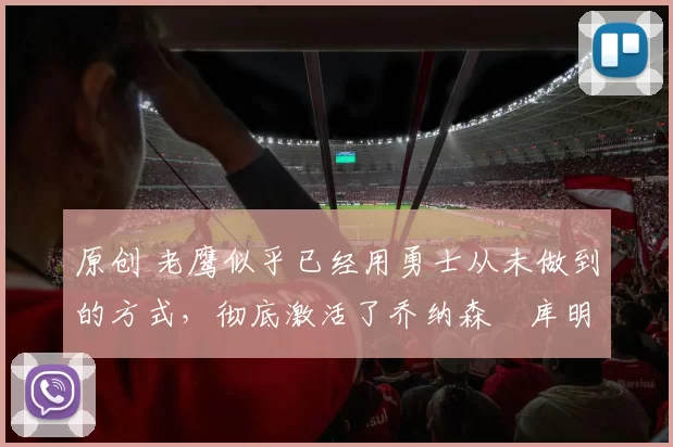 原创 老鹰似乎已经用勇士从未做到的方式,彻底激活了乔纳森・库明加