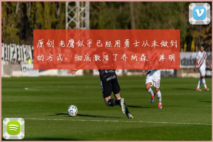 原创 老鹰似乎已经用勇士从未做到的方式，彻底激活了乔纳森・库明加