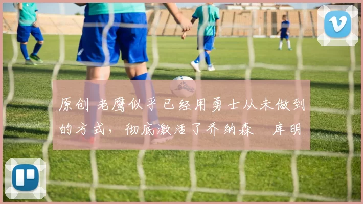 原创 老鹰似乎已经用勇士从未做到的方式，彻底激活了乔纳森・库明加