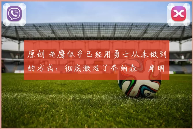 原创 老鹰似乎已经用勇士从未做到的方式,彻底激活了乔纳森・库明加