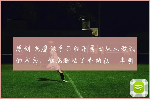 原创 老鹰似乎已经用勇士从未做到的方式，彻底激活了乔纳森・库明加