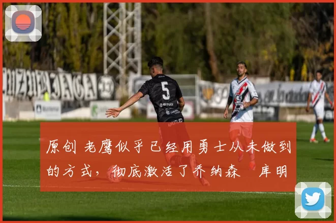 原创 老鹰似乎已经用勇士从未做到的方式,彻底激活了乔纳森・库明加