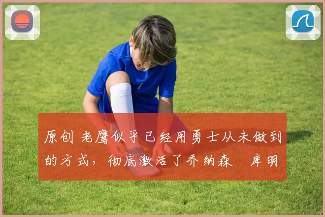 原创 老鹰似乎已经用勇士从未做到的方式，彻底激活了乔纳森・库明加