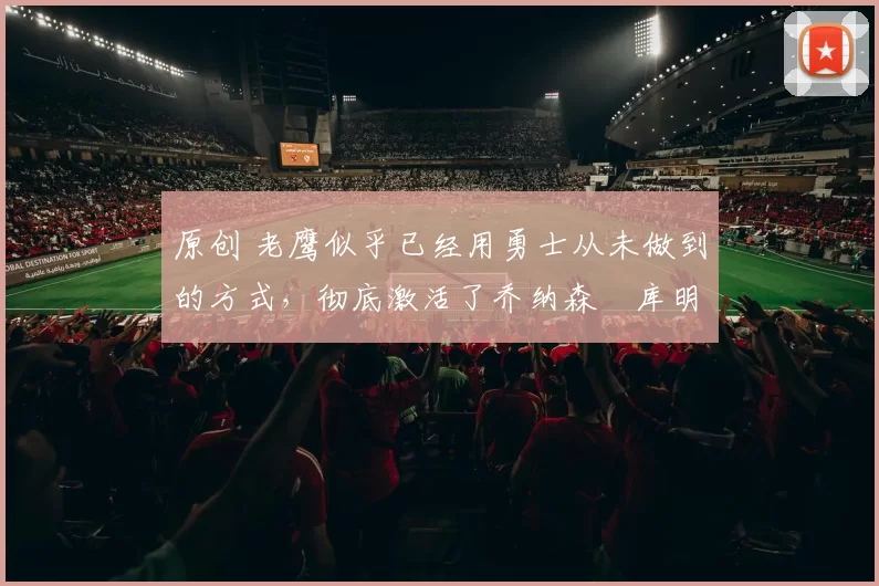 原创 老鹰似乎已经用勇士从未做到的方式，彻底激活了乔纳森・库明加