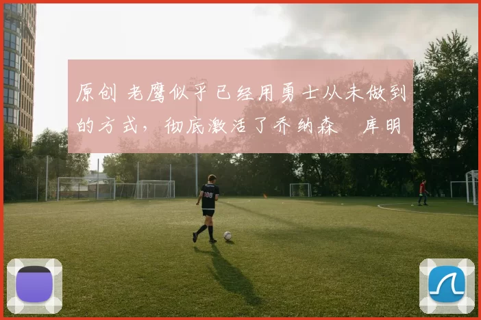 原创 老鹰似乎已经用勇士从未做到的方式，彻底激活了乔纳森・库明加