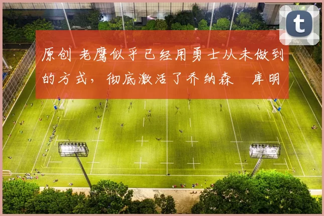 原创 老鹰似乎已经用勇士从未做到的方式，彻底激活了乔纳森・库明加