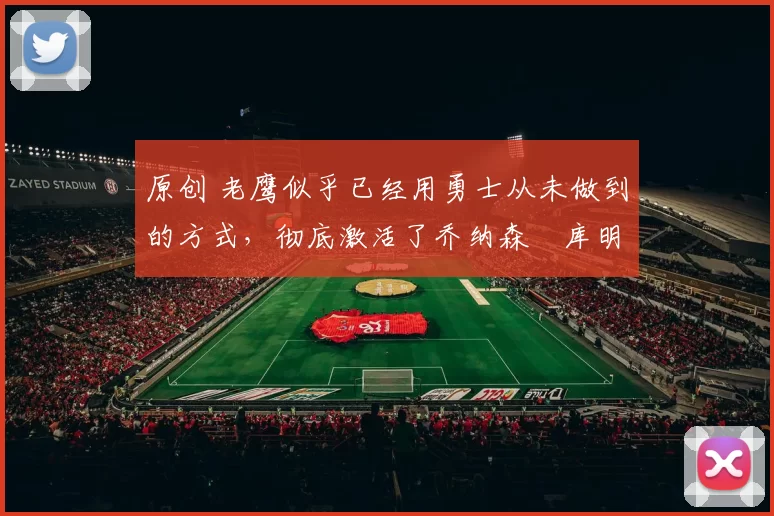 原创 老鹰似乎已经用勇士从未做到的方式，彻底激活了乔纳森・库明加