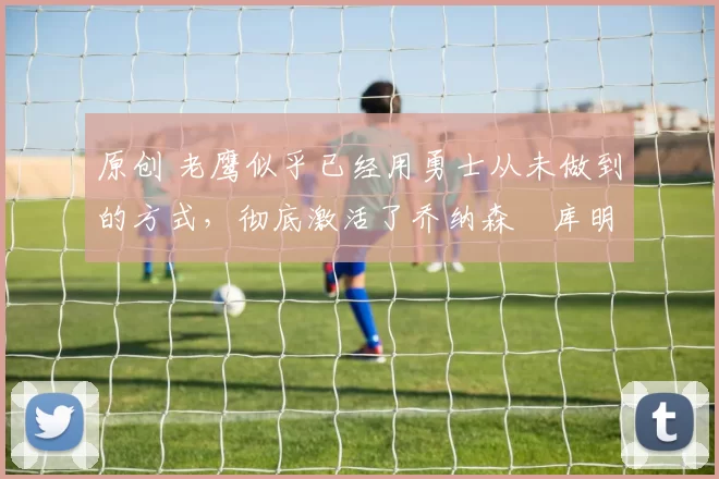 原创 老鹰似乎已经用勇士从未做到的方式，彻底激活了乔纳森・库明加