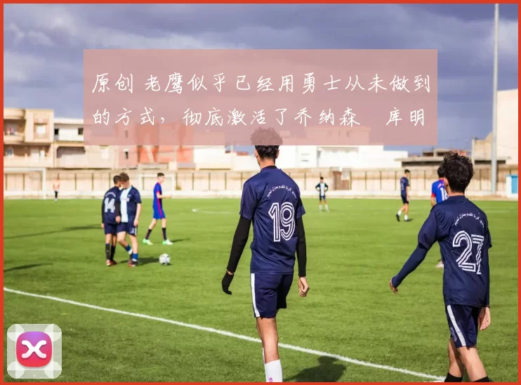 原创 老鹰似乎已经用勇士从未做到的方式,彻底激活了乔纳森・库明加