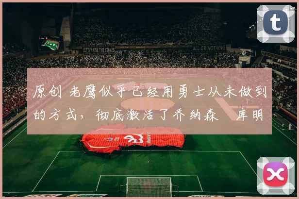 原创 老鹰似乎已经用勇士从未做到的方式,彻底激活了乔纳森・库明加