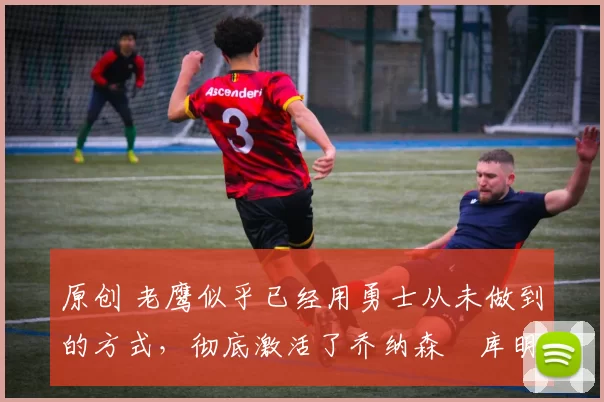 原创 老鹰似乎已经用勇士从未做到的方式,彻底激活了乔纳森・库明加