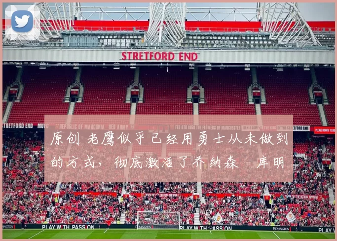 原创 老鹰似乎已经用勇士从未做到的方式，彻底激活了乔纳森・库明加