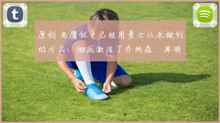 原创 老鹰似乎已经用勇士从未做到的方式，彻底激活了乔纳森・库明加