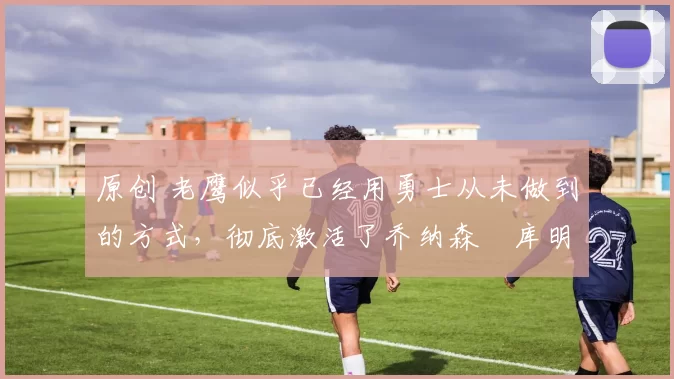 原创 老鹰似乎已经用勇士从未做到的方式,彻底激活了乔纳森・库明加