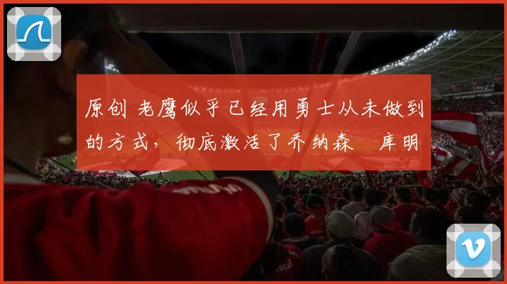 原创 老鹰似乎已经用勇士从未做到的方式，彻底激活了乔纳森・库明加