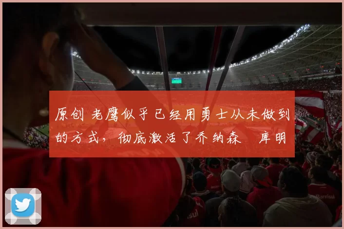 原创 老鹰似乎已经用勇士从未做到的方式，彻底激活了乔纳森・库明加