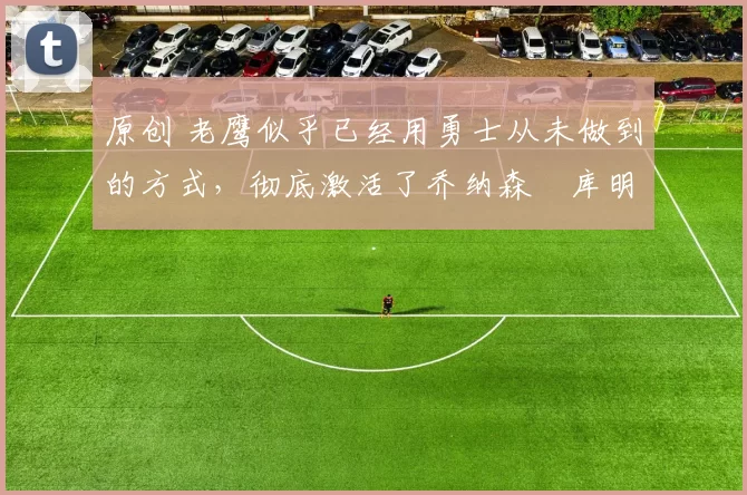 原创 老鹰似乎已经用勇士从未做到的方式，彻底激活了乔纳森・库明加