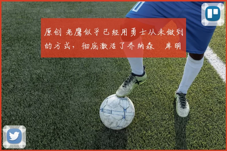 原创 老鹰似乎已经用勇士从未做到的方式,彻底激活了乔纳森・库明加