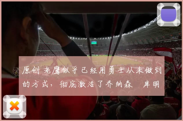 原创 老鹰似乎已经用勇士从未做到的方式,彻底激活了乔纳森・库明加