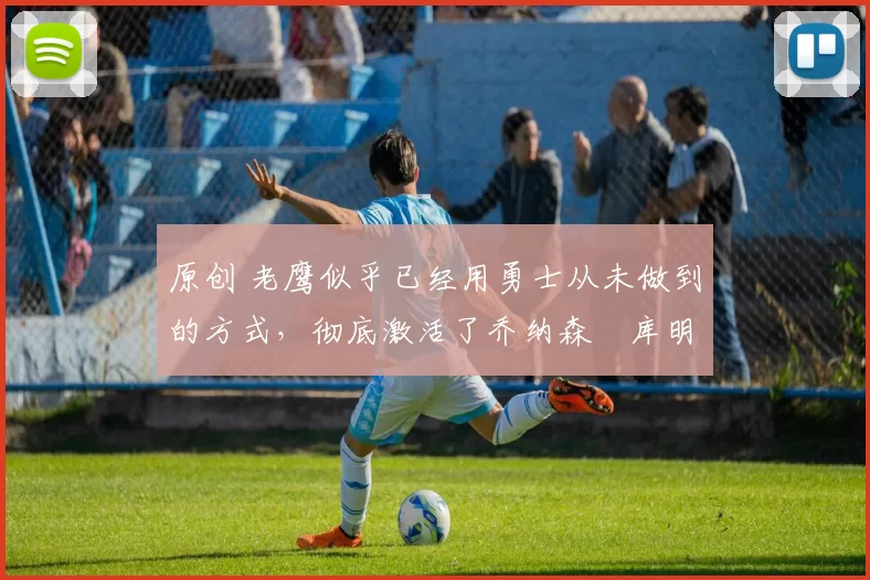 原创 老鹰似乎已经用勇士从未做到的方式,彻底激活了乔纳森・库明加