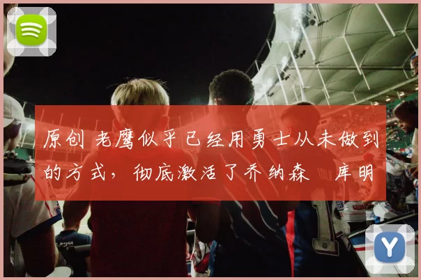 原创 老鹰似乎已经用勇士从未做到的方式，彻底激活了乔纳森・库明加