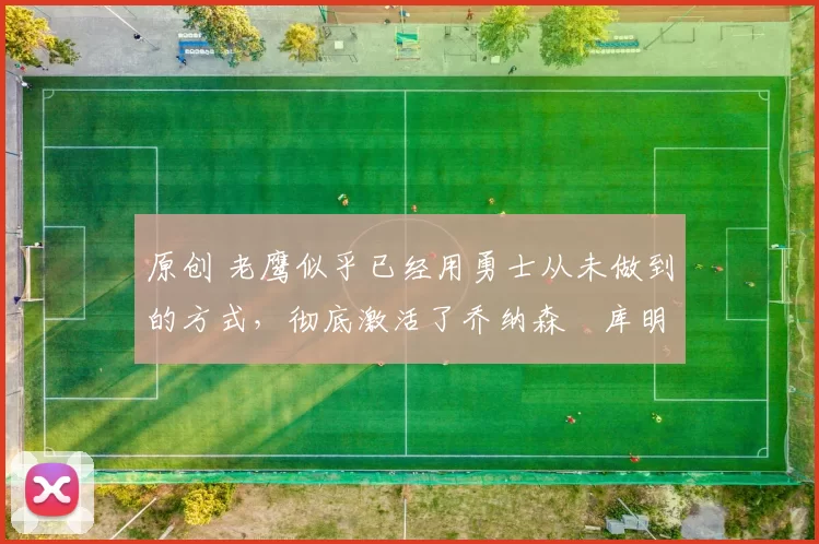 原创 老鹰似乎已经用勇士从未做到的方式,彻底激活了乔纳森・库明加