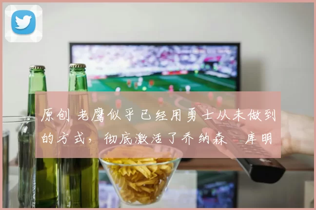 原创 老鹰似乎已经用勇士从未做到的方式，彻底激活了乔纳森・库明加