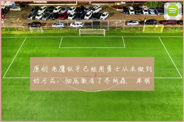 原创 老鹰似乎已经用勇士从未做到的方式,彻底激活了乔纳森・库明加