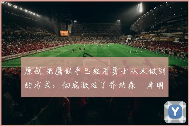 原创 老鹰似乎已经用勇士从未做到的方式,彻底激活了乔纳森・库明加