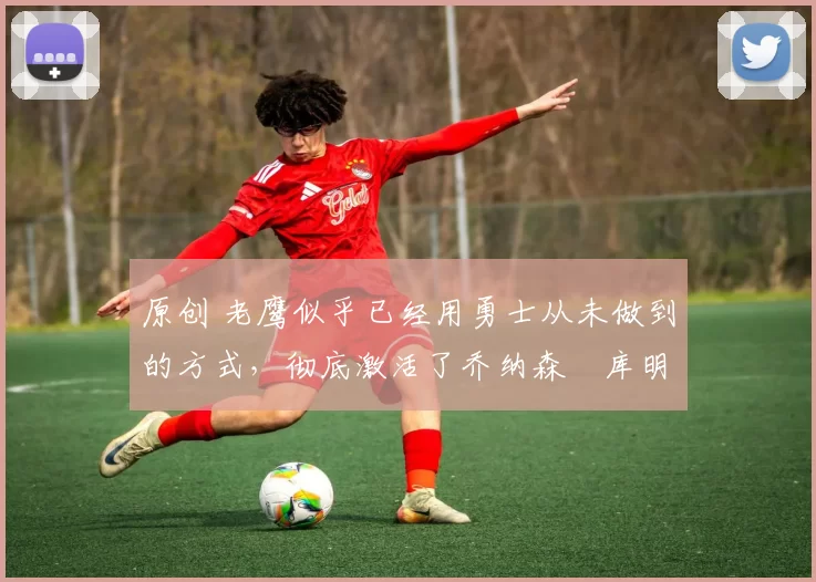 原创 老鹰似乎已经用勇士从未做到的方式，彻底激活了乔纳森・库明加