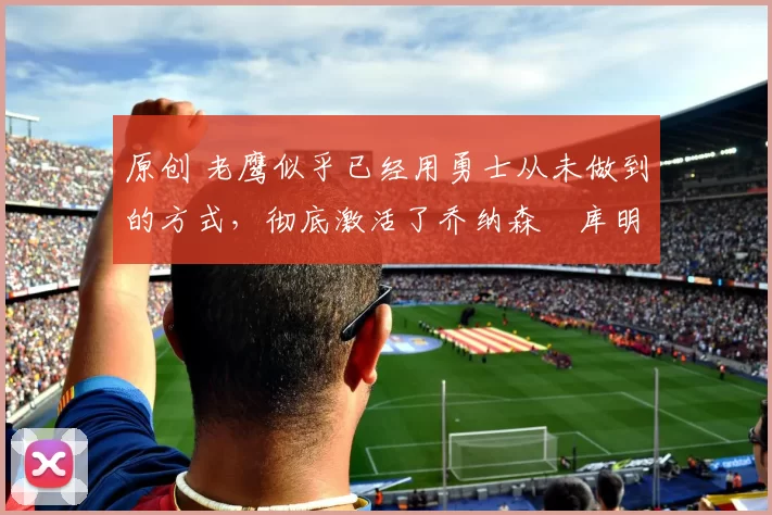 原创 老鹰似乎已经用勇士从未做到的方式，彻底激活了乔纳森・库明加