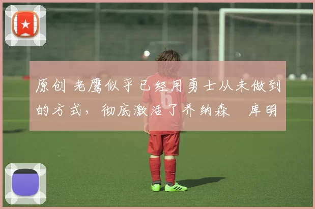 原创 老鹰似乎已经用勇士从未做到的方式,彻底激活了乔纳森・库明加