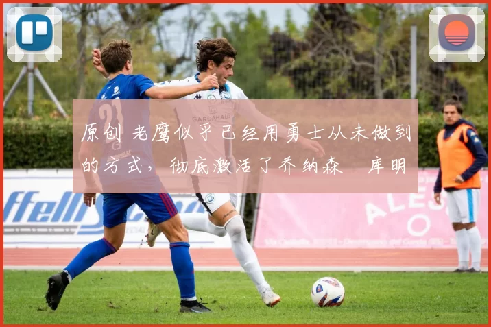 原创 老鹰似乎已经用勇士从未做到的方式,彻底激活了乔纳森・库明加