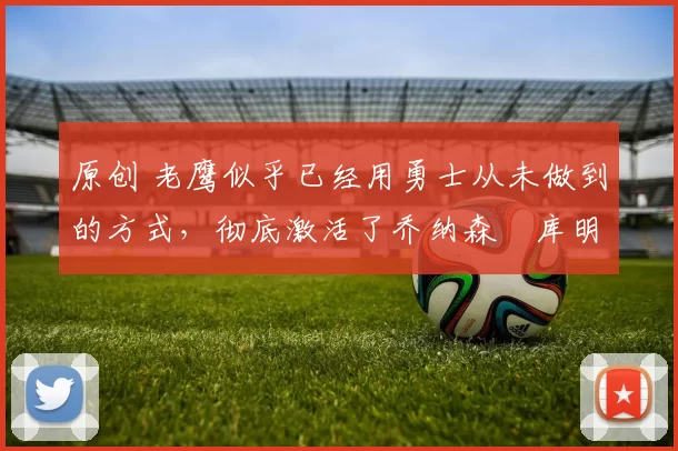 原创 老鹰似乎已经用勇士从未做到的方式，彻底激活了乔纳森・库明加