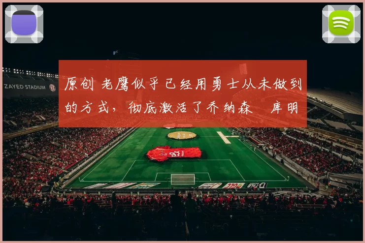 原创 老鹰似乎已经用勇士从未做到的方式，彻底激活了乔纳森・库明加