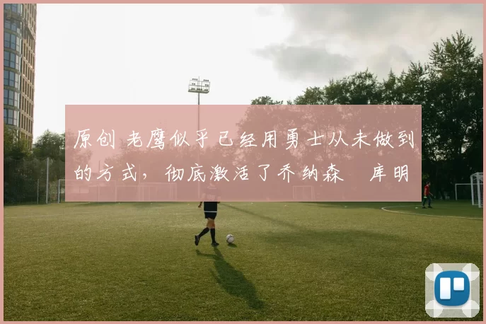 原创 老鹰似乎已经用勇士从未做到的方式，彻底激活了乔纳森・库明加