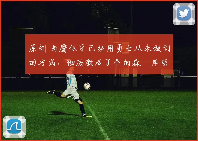 原创 老鹰似乎已经用勇士从未做到的方式，彻底激活了乔纳森・库明加