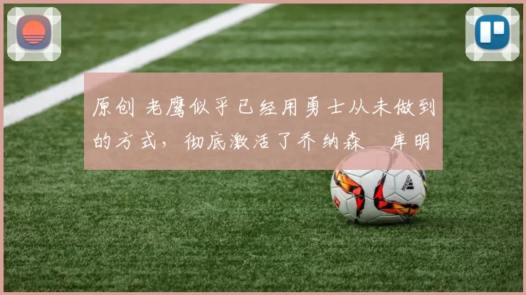 原创 老鹰似乎已经用勇士从未做到的方式，彻底激活了乔纳森・库明加