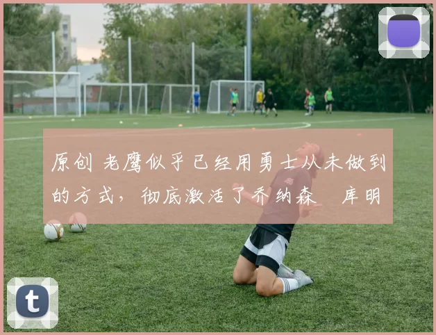 原创 老鹰似乎已经用勇士从未做到的方式，彻底激活了乔纳森・库明加