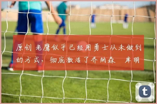 原创 老鹰似乎已经用勇士从未做到的方式，彻底激活了乔纳森・库明加