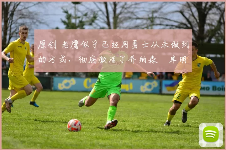 原创 老鹰似乎已经用勇士从未做到的方式，彻底激活了乔纳森・库明加