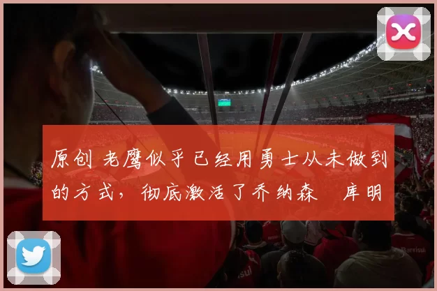 原创 老鹰似乎已经用勇士从未做到的方式,彻底激活了乔纳森・库明加